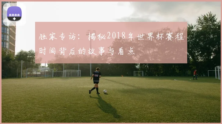 独家专访：揭秘2018年世界杯赛程时间背后的故事与看点
