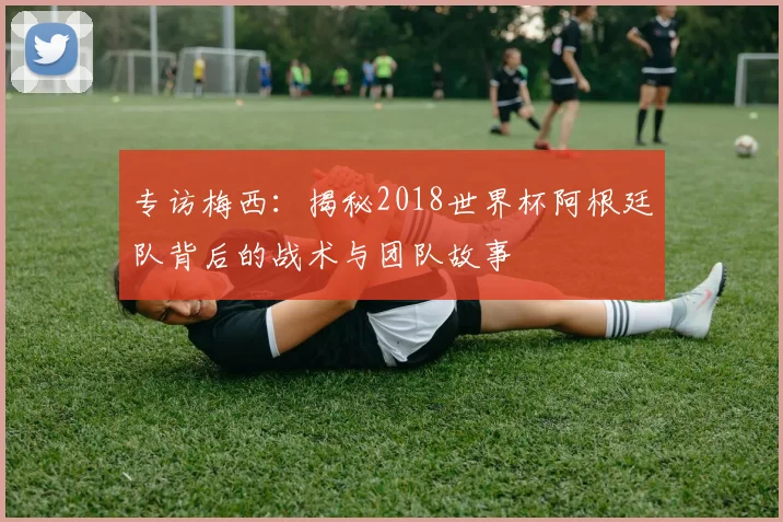 专访梅西：揭秘2018世界杯阿根廷队背后的战术与团队故事