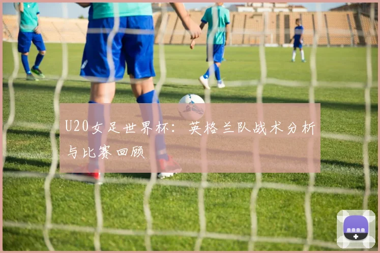 U20女足世界杯：英格兰队战术分析与比赛回顾