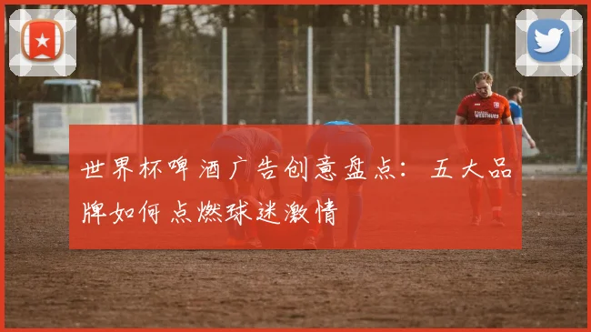 世界杯啤酒广告创意盘点：五大品牌如何点燃球迷激情