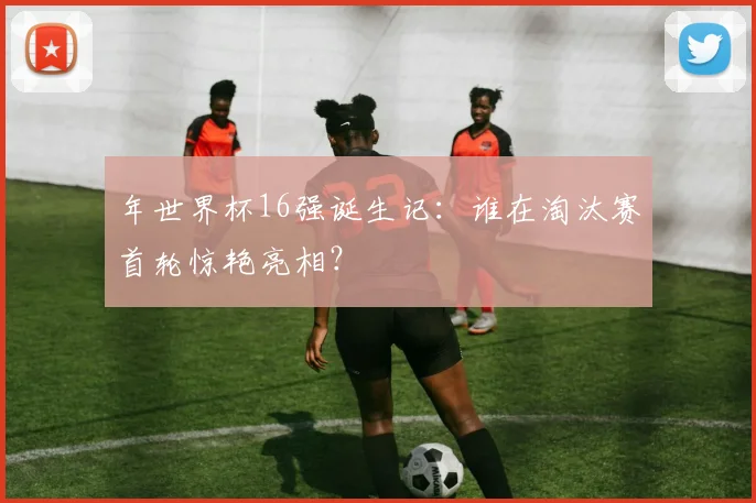 年世界杯16强诞生记：谁在淘汰赛首轮惊艳亮相？