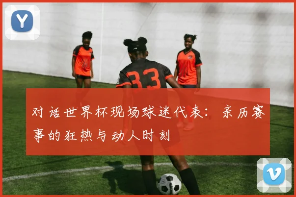 对话世界杯现场球迷代表：亲历赛事的狂热与动人时刻
