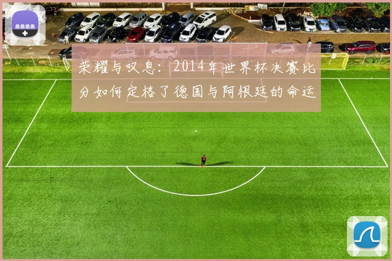 荣耀与叹息：2014年世界杯决赛比分如何定格了德国与阿根廷的命运