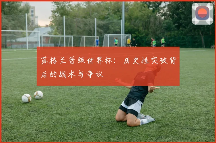 苏格兰晋级世界杯：历史性突破背后的战术与争议