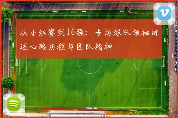 从小组赛到16强：专访球队领袖讲述心路历程与团队精神
