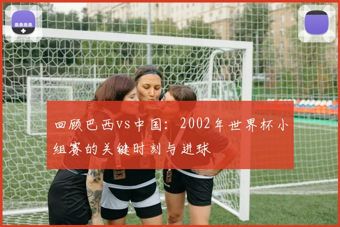 回顾巴西vs中国：2002年世界杯小组赛的关键时刻与进球