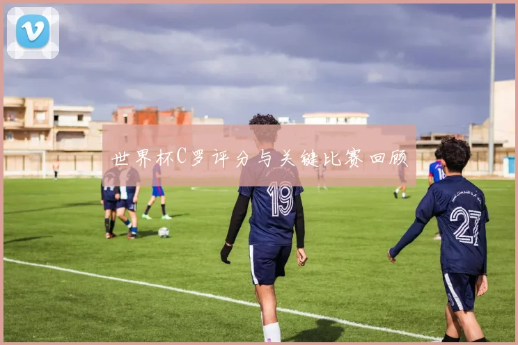 世界杯C罗评分与关键比赛回顾