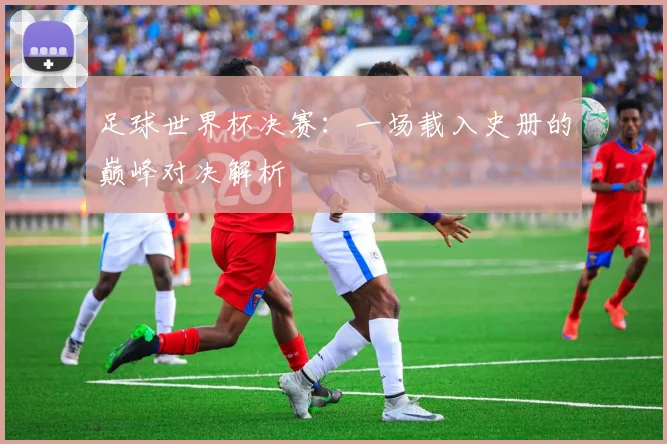 足球世界杯决赛：一场载入史册的巅峰对决解析