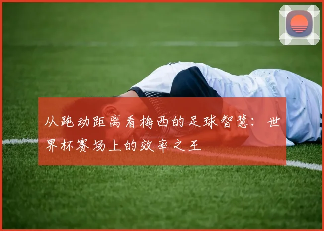从跑动距离看梅西的足球智慧：世界杯赛场上的效率之王