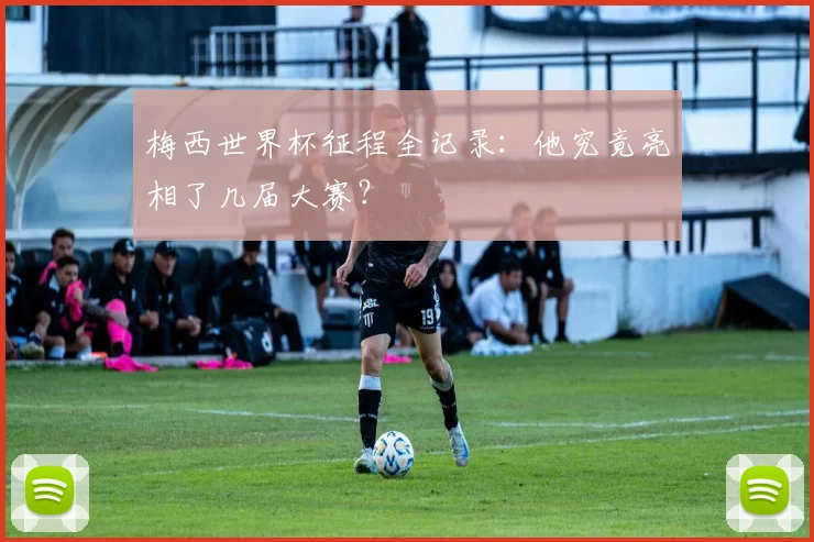 梅西世界杯征程全记录：他究竟亮相了几届大赛？