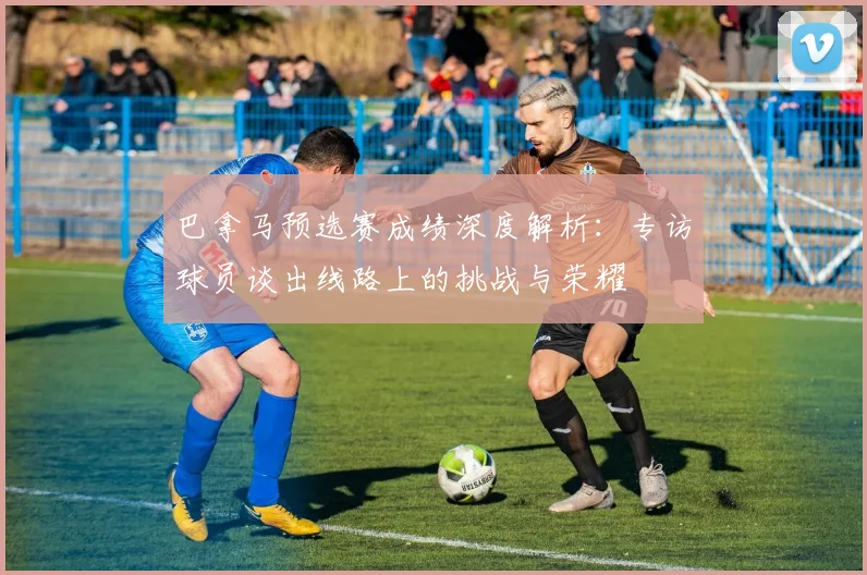 巴拿马预选赛成绩深度解析:专访球员谈出线路上的挑战与荣耀