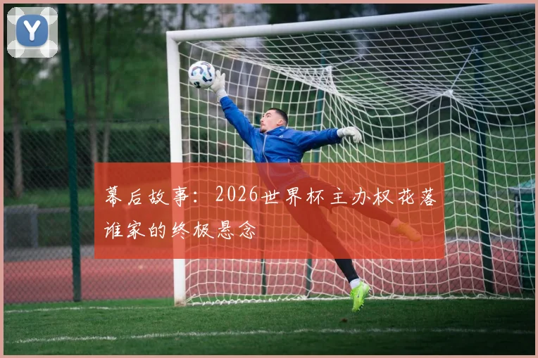 幕后故事:2026世界杯主办权花落谁家的终极悬念