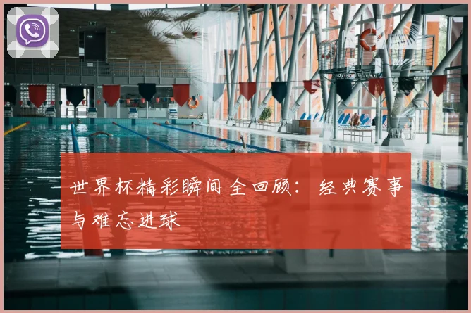 世界杯精彩瞬间全回顾：经典赛事与难忘进球