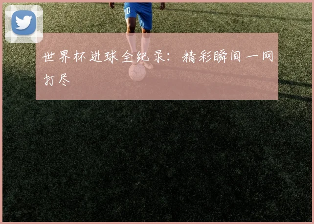世界杯进球全纪录:精彩瞬间一网打尽