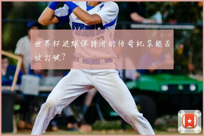 世界杯进球保持者的传奇纪录能否被打破?