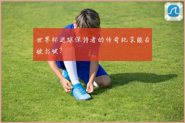 世界杯进球保持者的传奇纪录能否被打破?