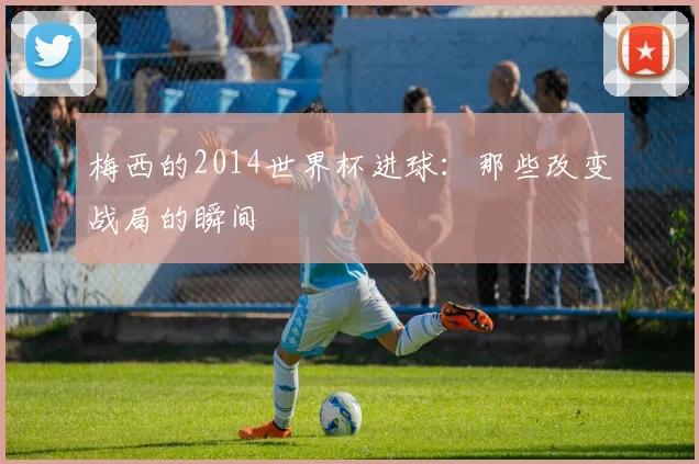 梅西的2014世界杯进球：那些改变战局的瞬间